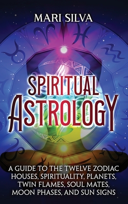 Spiritual Astrology: A Guide to the Twelve Zodiac Houses, Spirituality, Planets, Twin Flames, Soul Mates, Moon Phases, and Sun Signs - Mari Silva