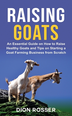 Raising Goats: An Essential Guide on How to Raise Healthy Goats and Tips on Starting a Goat Farming Business from Scratch - Dion Rosser