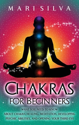 Chakras for Beginners: What You Need to Know About Chakra Healing, Meditation, Developing Psychic Abilities, and Opening Your Third Eye - Mari Silva