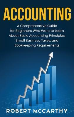 Accounting: A Comprehensive Guide for Beginners Who Want to Learn About Basic Accounting Principles, Small Business Taxes, and Boo - Robert Mccarthy