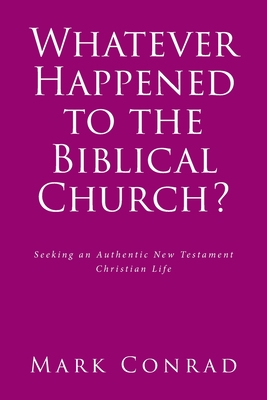 Whatever Happened to the Biblical Church?: Seeking an Authentic New Testament Christian Life - Mark Conrad