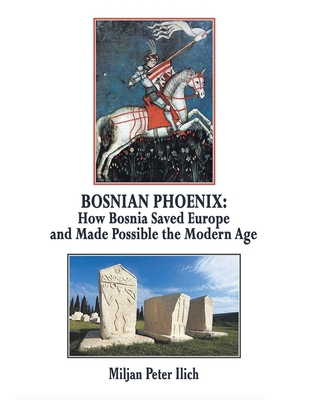Bosnian Phoenix: How Bosnia Saved Europe and Made Possible the Modern Age - Miljan Peter Ilich