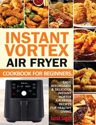 Instant Vortex Air Fryer Cookbook For Beginners: Easy, Affordable & Delicious Instant Vortex Air Fryer Recipes For Healthy Living - Sarah Logan