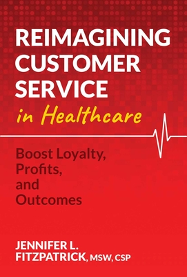 Reimagining Customer Service in Healthcare: Boost Loyalty, Profits, and Outcomes - Jennifer L. Fitzpatrick