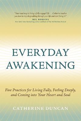 Everyday Awakening: Five Practices for Living Fully, Feeling Deeply, and Coming Into Your Heart and Soul - Catherine Duncan