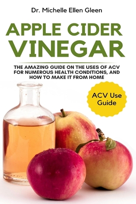 Apple Cider Vinegar: The Amazing Guide on The Uses of ACV For Numerous Health Conditions, and How to Make it from Home - Michelle Ellen Gleen
