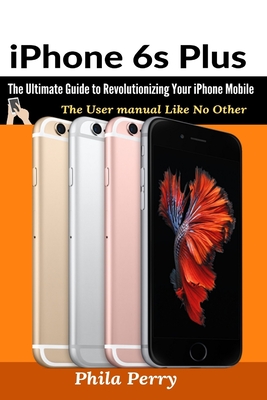 iPhone 6s Plus: The Ultimate Guide to Revolutionizing Your iPhone Mobile - Phila Perry