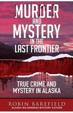 Murder and Mystery in the Last Frontier: True Crime and Mystery in Alaska - Robin Barefield