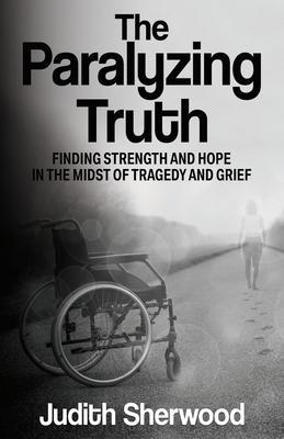 Coperta cărții 'The Paralyzing Truth: Finding Strength and Hope in the Midst of Tragedy and Grief - Judith Sherwood'