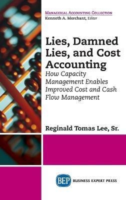 Lies, Damned Lies, and Cost Accounting: How Capacity Management Enables Improved Cost and Cash Flow Management - Reginald Tomas Lee