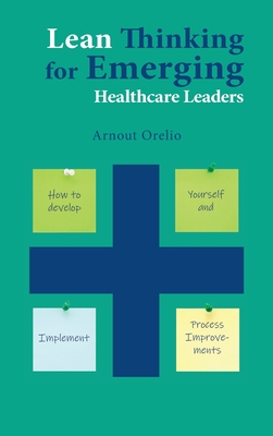 Lean Thinking for Emerging Healthcare Leaders: How to Develop Yourself and Implement Process Improvements - Arnout Orelio
