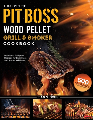 The Complete Pit Boss Wood Pellet Grill & Smoker Cookbook: 600 Amazingly Delicious, Foolproof Recipes for Beginners and Advanced Users - Dan V. Ochs