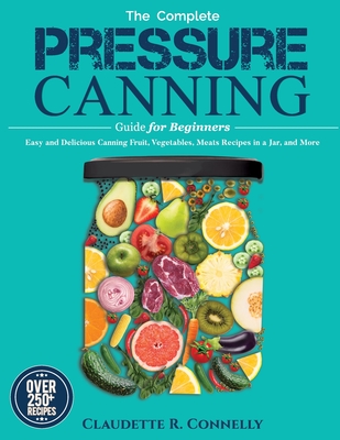 The Complete Pressure Canning Guide for Beginners: Over 250 Easy and Delicious Canning Fruit, Vegetables, Meats Recipes in a Jar, and More - Claudette R. Connelly