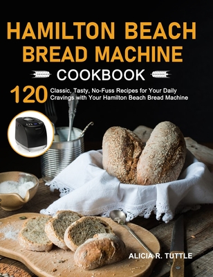 Hamilton Beach Bread Machine Cookbook: 120 Classic, Tasty, No-Fuss Recipes for Your Daily Cravings with Your Hamilton Beach Bread Machine - Alicia R. Tuttle