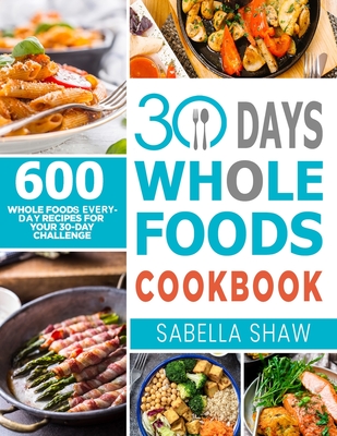 30 Days Whole Foods Cookbook: 600 Whole Food Everyday Recipes For Your 30-Day Challenge - Sabella Shaw