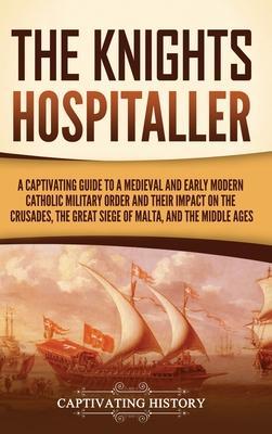 The Knights Hospitaller: A Captivating Guide to a Medieval and Early Modern Catholic Military Order and Their Impact on the Crusades, the Great - Captivating History