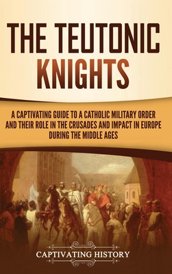 The Teutonic Knights: A Captivating Guide to a Catholic Military Order and Their Role in the Crusades and Impact in Europe during the Middle - Captivating History