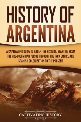 History of Argentina: A Captivating Guide to Argentine History, Starting from the Pre-Columbian Period Through the Inca Empire and Spanish C - Captivating History