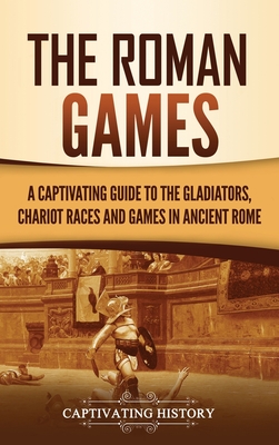The Roman Games: A Captivating Guide to the Gladiators, Chariot Races, and Games in Ancient Rome - Captivating History