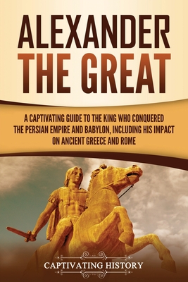 Alexander the Great: A Captivating Guide to the King Who Conquered the Persian Empire and Babylon, Including His Impact on Ancient Greece a - Captivating History