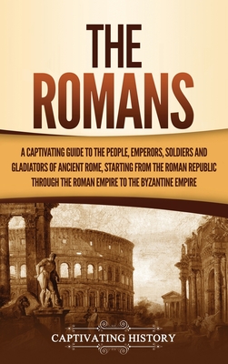 The Romans: A Captivating Guide to the People, Emperors, Soldiers and Gladiators of Ancient Rome, Starting from the Roman Republic - Captivating History