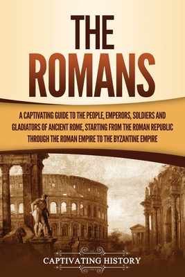 The Romans: A Captivating Guide to the People, Emperors, Soldiers and Gladiators of Ancient Rome, Starting from the Roman Republic - Captivating History