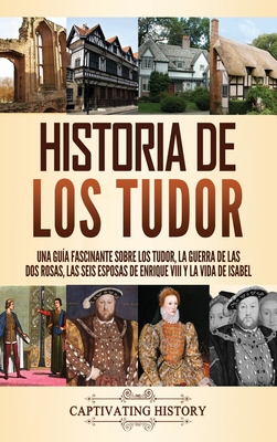 Historia de los Tudor: Una gu�a fascinante sobre los Tudor, la guerra de las Dos Rosas, las seis esposas de Enrique VIII y la vida de Isabel - Captivating History
