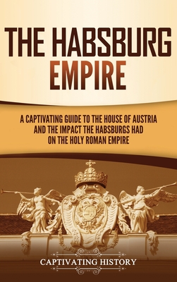 The Habsburg Empire: A Captivating Guide to the House of Austria and the Impact the Habsburgs Had on the Holy Roman Empire - Captivating History