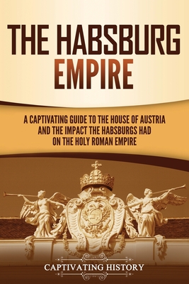 The Habsburg Empire: A Captivating Guide to the House of Austria and the Impact the Habsburgs Had on the Holy Roman Empire - Captivating History