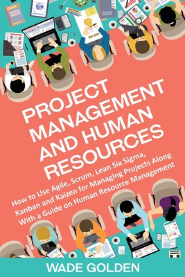 Project Management and Human Resources: How to Use Agile, Scrum, Lean Six Sigma, Kanban and Kaizen for Managing Projects Along with a Guide on Human R - Wade Golden