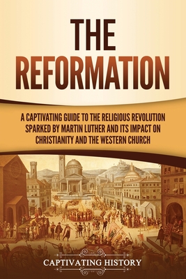 The Reformation: A Captivating Guide to the Religious Revolution Sparked by Martin Luther and Its Impact on Christianity and the Wester - Captivating History
