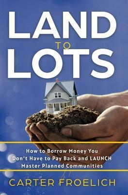 Land to Lots: How to Borrow Money You Don't Have to Pay Back and LAUNCH Master Planned Communities - Carter Froelich