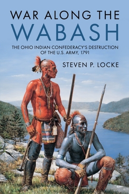 War Along the Wabash: The Ohio Indian Confederacy's Destruction of the Us Army, 1791 - Steven P. Locke