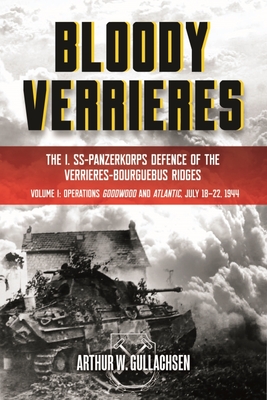 Bloody Verrieres: The I. Ss-Panzerkorps Defence of the Verrieres-Bourguebus Ridges: Volume 1 - Operations Goodwood and Atlantic, 18-22 July 1944 - Arthur W. Gullachsen