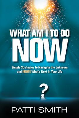What Am I to Do Now?: Simple Strategies to Navigate the Unknown and Ignite What's Next in Your Life - Patti Smith