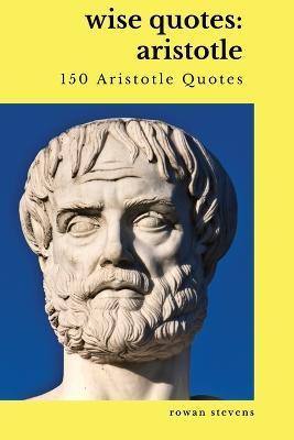 Wise Quotes: Aristotle (150 Aristotle Quotes): Greek Philosophy Quote Collections Aristotle Ethics Physics Poetry - Rowan Stevens