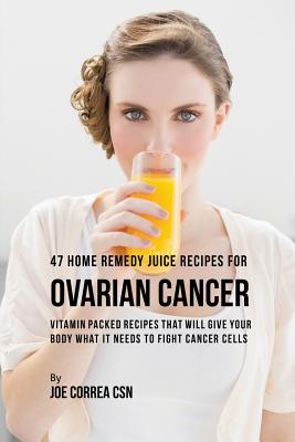47 Home Remedy Juice Recipes for Ovarian Cancer: Vitamin Packed Recipes That Will Give Your Body What It Needs to Fight Cancer - Joe Correa