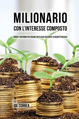 Milionario Con L'interesse Composto: Riduci i Risparmi per Creare un Flusso Costante di Reddito Passivo - Joe Correa