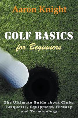 Golf Basics for Beginners: The Ultimate Guide about Clubs, Etiquette, Equipment, History and Terminology - Aaron Knight