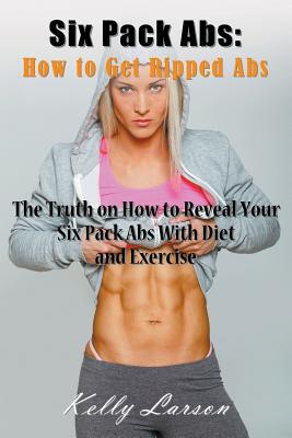 Six Pack Abs: How to Get Ripped Abs: The Truth on How to Reveal Your Six Pack Abs with Diet and Exercise - Kelly Larson