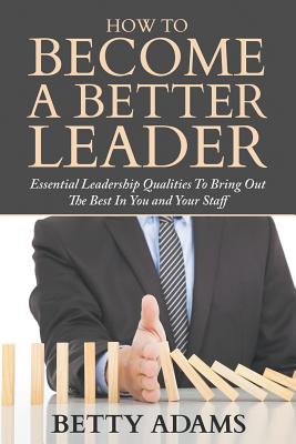 How To Become A Better Leader: Essential Leadership Qualities To Bring Out The Best In You and Your Staff - Betty Adams