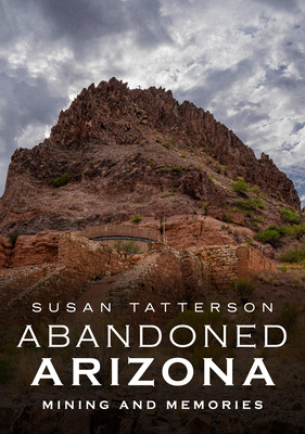 Abandoned Arizona: Mining and Memories - Susan Tatterson