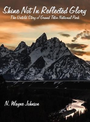 Shine Not In Reflected Glory - The Untold Story of Grand Teton National Park - N. Wayne Johnson