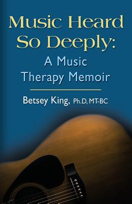 Music Heard So Deeply: A Music Therapy Memoir - Betsey King Mt Bc