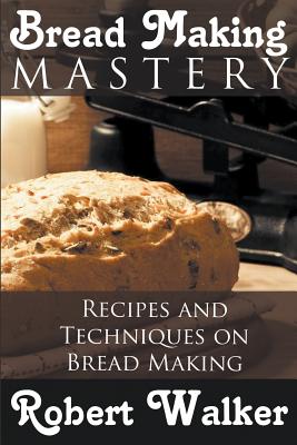 Bread Making Mastery: Recipes and Techniques on Bread Making - Robert Walker