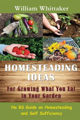 Homesteading Ideas for Growing What You Eat in Your Garden: No Bs Guide on Homesteading and Self Sufficiency - William Whittaker