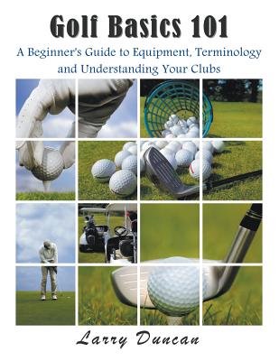 Golf Basics 101: A Beginner's Guide to Equipment, Terminology and Understanding Your Clubs - Larry Duncan