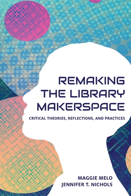 Re-making the Library Makerspace: Critical Theories, Reflections, and Practices - Maggie Melo