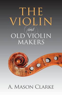 The Violin and Old Violin Makers: A Historical & Biographical Account of the Violin - A. Mason Clarke
