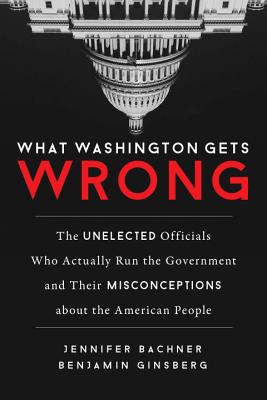 What Washington Gets Wrong: The Unelected Officials Who Actually Run the Government and Their Misconceptions about the American People - Jennifer Bachner